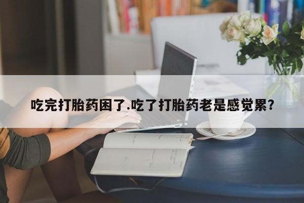 堕胎药吃完打胎药困了.吃了打胎药老是感觉累？
