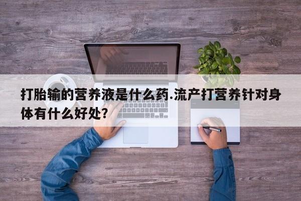 堕胎药打胎输的营养液是什么药.流产打营养针对身体有什么好处？